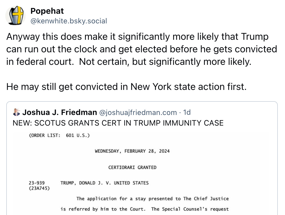  Popehat @kenwhite.bsky.social Anyway this does make it significantly more likely that Trump can run out the clock and get elected before he gets convicted in federal court.  Not certain, but significantly more likely.  He may still get convicted in New York state action first.  Joshua J. Friedman @joshuajfriedman.com · 1d NEW: SCOTUS GRANTS CERT IN TRUMP IMMUNITY CASE