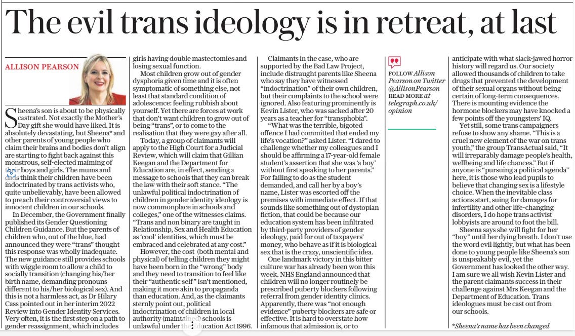 The evil trans ideology is in retreat, at last The Daily Telegraph15 Mar 2024Follow Allison Pearson on Twitter @Allisonpearson read More at telegraph.co.uk/opinion allison pearson  Sheena’s son is about to be physically castrated. Not exactly the Mother’s Day gift she would have liked. It is absolutely devastating, but Sheena* and other parents of young people who claim their brains and bodies don’t align are starting to fight back against this monstrous, self-elected maiming of their boys and girls. The mums and dads think their children have been indoctrinated by trans activists who, quite unbelievably, have been allowed to preach their controversial views to innocent children in our schools.  In December, the Government finally published its Gender Questioning Children Guidance. But the parents of children who, out of the blue, had announced they were “trans” thought this response was wholly inadequate. The new guidance still provides schools with wiggle room to allow a child to socially transition (changing his/her birth name, demanding pronouns different to his/her biological sex). And this is not a harmless act, as Dr Hilary Cass pointed out in her interim 2022 Review into Gender Identity Services. Very often, it is the first step on a path to gender reassignment, which includes girls having double mastectomies and losing sexual function.  Most children grow out of gender dysphoria given time and it is often symptomatic of something else, not least that standard condition of adolescence: feeling rubbish about yourself. Yet there are forces at work that don’t want children to grow out of being “trans”, or to come to the realisation that they were gay after all.  Today, a group of claimants will apply to the High Court for a Judicial Review, which will claim that Gillian Keegan and the Department for Education are, in effect, sending a message to schools that they can break the law with their soft stance. “The unlawful political indoctrination of children in gender identity ideology is now commonplace in schools and colleges,” one of the witnesses claims. “Trans and non binary are taught in Relationship, Sex and Health Education as ‘cool’ identities, which must be embraced and celebrated at any cost.”  However, the cost (both mental and physical) of telling children they might have been born in the “wrong” body and they need to transition to feel like their “authentic self ” isn’t mentioned, making it more akin to propaganda than education. And, as the claimants sternly point out, political indoctrination of children in local authority (maintained) schools is unlawful under the Education Act 1996.  Claimants in the case, who are supported by the Bad Law Project, include distraught parents like Sheena who say they have witnessed “indoctrination” of their own children, but their complaints to the school were ignored. Also featuring prominently is Kevin Lister, who was sacked after 20 years as a teacher for “transphobia”.  “What was the terrible, bigoted offence I had committed that ended my life’s vocation?” asked Lister. “I dared to challenge whether my colleagues and I should be affirming a 17-year-old female student’s assertion that she was ‘a boy’ without first speaking to her parents.” For failing to do as the student demanded, and call her by a boy’s name, Lister was escorted off the premises with immediate effect. If that sounds like something out of dystopian fiction, that could be because our education system has been infiltrated by third-party providers of gender ideology, paid for out of taxpayers’ money, who behave as if it is biological sex that is the crazy, unscientific idea.  One landmark victory in this bitter culture war has already been won this week. NHS England announced that children will no longer routinely be prescribed puberty blockers following referral from gender identity clinics. Apparently, there was “not enough evidence” puberty blockers are safe or effective. It is hard to overstate how infamous that admission is, or to anticipate with what slack-jawed horror history will regard us. Our society allowed thousands of children to take drugs that prevented the development of their sexual organs without being certain of long-term consequences. There is mounting evidence the hormone blockers may have knocked a few points off the youngsters’ IQ.  Yet still, some trans campaigners refuse to show any shame. “This is a cruel new element of the war on trans youth,” the group Transactual said, “It will irreparably damage people’s health, wellbeing and life chances.” But if anyone is “pursuing a political agenda” here, it is those who lead pupils to believe that changing sex is a lifestyle choice. When the inevitable class actions start, suing for damages for infertility and other life-changing disorders, I do hope trans activist lobbyists are around to foot the bill.  Sheena says she will fight for her “boy” until her dying breath. I don’t use the word evil lightly, but what has been done to young people like Sheena’s son is unspeakably evil, yet the Government has looked the other way. I am sure we all wish Kevin Lister and the parent claimants success in their challenge against Mrs Keegan and the Department of Education. Trans ideologues must be cast out from our schools.  *Sheena’s name has been changed  Article Name:The evil trans ideology is in retreat, at last Publication:The Daily Telegraph Author:Follow Allison Pearson on Twitter @Allisonpearson read More at telegraph.co.uk/opinion allison pearson Start Page:16 End Page:16