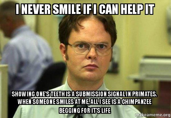 I never smile if I can help it Showing one's teeth is a submission signal  in primates. When someone smiles at me, all I see is a chimpanzee begging  for it's life -
