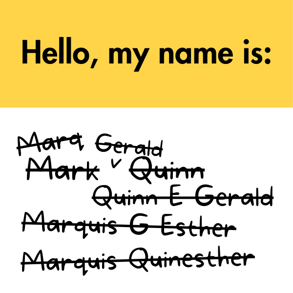 A name sticker with the prompt, "Hello, my name is". Below in a font the style of handwriting has the names "Mark Quinn", "Mark Gerald Quinn", “Marq”, “Quinn E. Gerald”, “Marquis G. Esther”, and “Marquis Quinesther” crossed out.