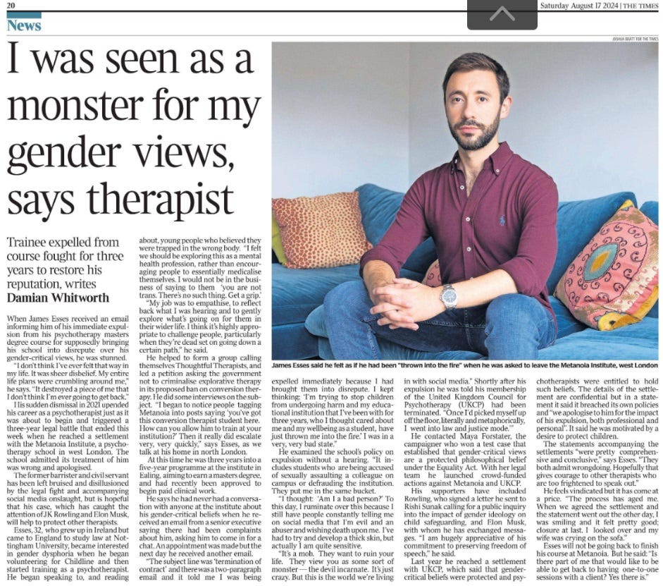 I was seen as a monster for my gender views, says therapist Trainee expelled from course fought for three years to restore his reputation, writes Damian Whitworth James Esses said he felt as if he had been “thrown into the fire” when he was asked to leave the Metanoia Institute, west London When James Esses received an email informing him of his immediate expulsion from his psychotherapy masters degree course for supposedly bringing his school into disrepute over his gender-critical views, he was stunned. “I don’t think I’ve ever felt that way in my life. It was sheer disbelief. My entire life plans were crumbling around me,” he says. “It destroyed a piece of me that I don’t think I’m ever going to get back.” His sudden dismissal in 2021 upended his career as a psychotherapist just as it was about to begin and triggered a three-year legal battle that ended this week when he reached a settlement with the Metanoia Institute, a psychotherapy school in west London. The school admitted its treatment of him was wrong and apologised. The former barrister and civil servant has been left bruised and disillusioned by the legal fight and accompanying social media onslaught, but is hopeful that his case, which has caught the attention of JK Rowling and Elon Musk, will help to protect other therapists. Esses, 32, who grew up in Ireland but came to England to study law at Nottingham University, became interested in gender dysphoria when he began volunteering for Childline and then started training as a psychotherapist. He began speaking to, and reading about, young people who believed they were trapped in the wrong body. “I felt we should be exploring this as a mental health profession, rather than encouraging people to essentially medicalise themselves. I would not be in the business of saying to them ‘you are not trans. There’s no such thing. Get a grip.’ “My job was to empathise, to reflect back what I was hearing and to gently explore what’s going on for them in their wider life. I think it’s highly appropriate to challenge people, particularly when they’re dead set on going down a certain path,” he said. He helped to form a group calling themselves Thoughtful Therapists, and led a petition asking the government not to criminalise explorative therapy in its proposed ban on conversion therapy. He did some interviews on the subject. “I began to notice people tagging Metanoia into posts saying ‘you’ve got this conversion therapist student here. How can you allow him to train at your institution?’ Then it really did escalate very, very quickly,” says Esses, as we talk at his home in north London. At this time he was three years into a five-year programme at the institute in Ealing, aiming to earn a masters degree, and had recently been approved to begin paid clinical work. He says he had never had a conversation with anyone at the institute about his gender-critical beliefs when he received an email from a senior executive saying there had been complaints about him, asking him to come in for a chat. An appointment was made but the next day he received another email. “The subject line was ‘termination of contract’ and there was a two-paragraph email and it told me I was being expelled immediately because I had brought them into disrepute. I kept thinking: ‘I’m trying to stop children from undergoing harm and my educational institution that I’ve been with for three years, who I thought cared about me and my wellbeing as a student, have just thrown me into the fire.’ I was in a very, very bad state.” He examined the school’s policy on expulsion without a hearing. “It includes students who are being accused of sexually assaulting a colleague on campus or defrauding the institution. They put me in the same bucket. “I thought: ‘Am I a bad person?’ To this day, I ruminate over this because I still have people constantly telling me on social media that I’m evil and an abuser and wishing death upon me. I’ve had to try and develop a thick skin, but actually I am quite sensitive. “It’s a mob. They want to ruin your life. They view you as some sort of monster — the devil incarnate. It’s just crazy. But this is the world we’re living in with social media.” Shortly after his expulsion he was told his membership of the United Kingdom Council for Psychotherapy (UKCP) had been terminated. “Once I’d picked myself up off the floor, literally and metaphorically, I went into law and justice mode.’” He contacted Maya Forstater, the campaigner who won a test case that established that gender-critical views are a protected philosophical belief under the Equality Act. With her legal team he launched crowd-funded actions against Metanoia and UKCP. His supporters have included Rowling, who signed a letter he sent to Rishi Sunak calling for a public inquiry into the impact of gender ideology on child safeguarding, and Elon Musk, with whom he has exchanged messages. “I am hugely appreciative of his commitment to preserving freedom of speech,” he said. Last year he reached a settlement with UKCP, which said that gendercritical beliefs were protected and psychotherapists were entitled to hold such beliefs. The details of the settlement are confidential but in a statement it said it breached its own policies and “we apologise to him for the impact of his expulsion, both professional and personal”. It said he was motivated by a desire to protect children. The statements accompanying the settlements “were pretty comprehensive and conclusive,” says Esses. “They both admit wrongdoing. Hopefully that gives courage to other therapists who are too frightened to speak out.” He feels vindicated but it has come at a price. “The process has aged me. When we agreed the settlement and the statement went out the other day, I was smiling and it felt pretty good; closure at last. I looked over and my wife was crying on the sofa.” Esses will not be going back to finish his course at Metanoia. But he said: “Is there part of me that would like to be able to get back to having one-to-one sessions with a client? Yes there is.”