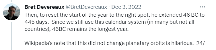 Then, to reset the start of the year to the right spot, he extended 46 BC to 445 days.  Since we still use this calendar system (in many but not all countries), 46BC remains the longest year.  Wikipedia's note that this did not change planetary orbits is hilarious. 