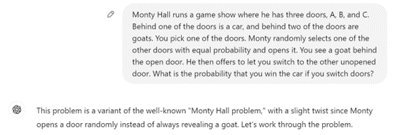 Me: Monty Hall runs a game show where he has three doors, A, B, and C. Behind one of the doors is a car, and behind two of the doors are goats. You pick one of the doors. Monty randomly selects one of the other doors with equal probability and opens it. You see a goat behind the open door. He then offers to let you switch to the other unopened door. What is the probability that you win the car if you switch doors? GPT: This problem is a variant of the well-known "Monty Hall problem," with a slight twist since Monty opens a door randomly instead of always revealing a goat. Let's work through the problem.