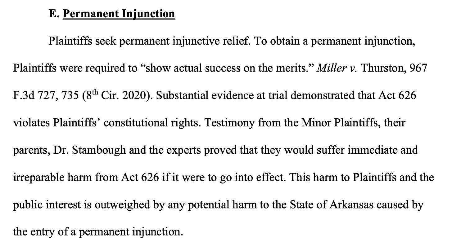  E. Permanent Injunction Plaintiffs seek permanent injunctive relief. To obtain a permanent injunction, Plaintiffs were required to “show actual success on the merits.” Miller v. Thurston, 967 F.3d 727, 735 (8th Cir. 2020). Substantial evidence at trial demonstrated that Act 626 violates Plaintiffs’ constitutional rights. Testimony from the Minor Plaintiffs, their parents, Dr. Stambough and the experts proved that they would suffer immediate and irreparable harm from Act 626 if it were to go into effect. This harm to Plaintiffs and the public interest is outweighed by any potential harm to the State of Arkansas caused by the entry of a permanent injunction.