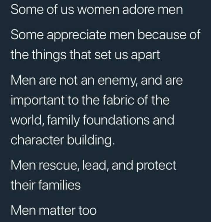May be an image of text that says 'Some of us women adore men Some appreciate men because of the things that set us apart Men are not an enemy, and are important to the fabric of the world, family foundations and character building. Men rescue, lead, and protect their families Men matter too'