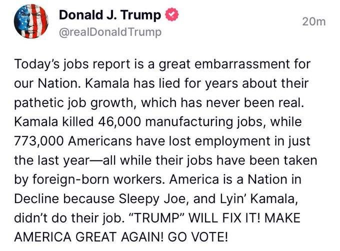 May be an image of text that says 'Donald J. Trump @realDonaldTrump 20m Today's jobs report is a great embarrassment for our Nation. Kamala has lied for years about their pathetic job growth, which has never been real. Kamala killed 46,000 manufacturing jobs, while 773,000 Americans have lost employment in just the last year-all while their jobs have been taken by foreign-born born workers. America is a Nation in Decline because Sleepy Joe, and Lyin' Kamala, didn't do their job. "TRUMP" WILL FIX IT! MAKE AMERICA GREAT AGAIN! GO VOTE!'