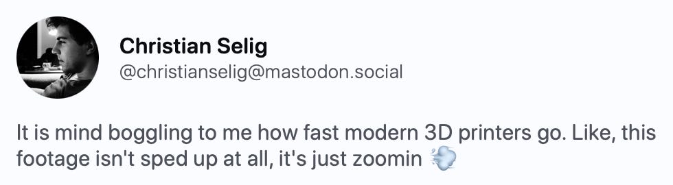 Christian Selig @christianselig@mastodon.social It is mind boggling to me how fast modern 3D printers go. Like, this footage isn't sped up at all, it's just zoomin 💨