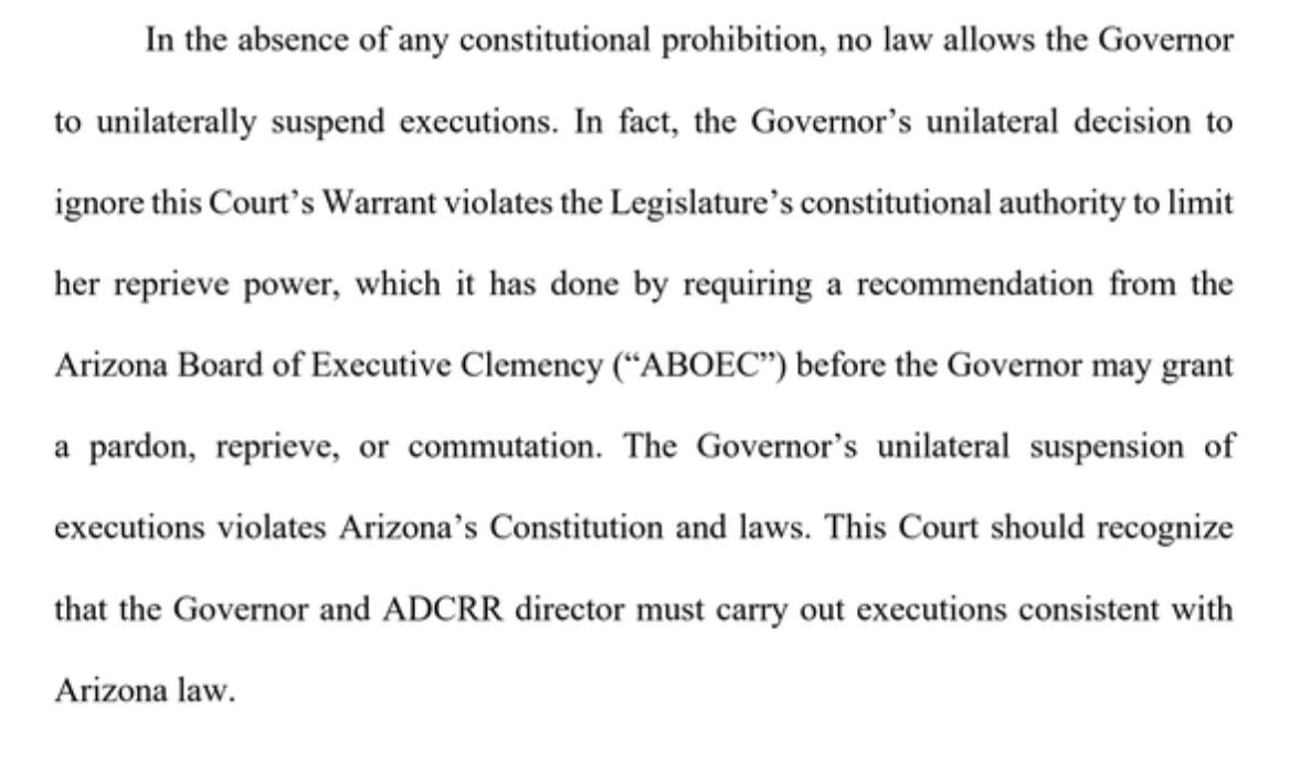 In the absence of any constitutional prohibition, no law allows the Governor to unilaterally suspend executions. In fact, the Governor’s unilateral decision to ignore this Court’s Warrant violates the Legislature’s constitutional authority to limit her reprieve power, which it has done by requiring a recommendation from the Arizona Board of Executive Clemency (“ABOEC”) before the Governor may grant a pardon, reprieve, or commutation. The Governor’s unilateral suspension of executions violates Arizona’s Constitution and laws. This Court should recognize that the Governor and ADCRR director must carry out executions consistent with Arizona law.