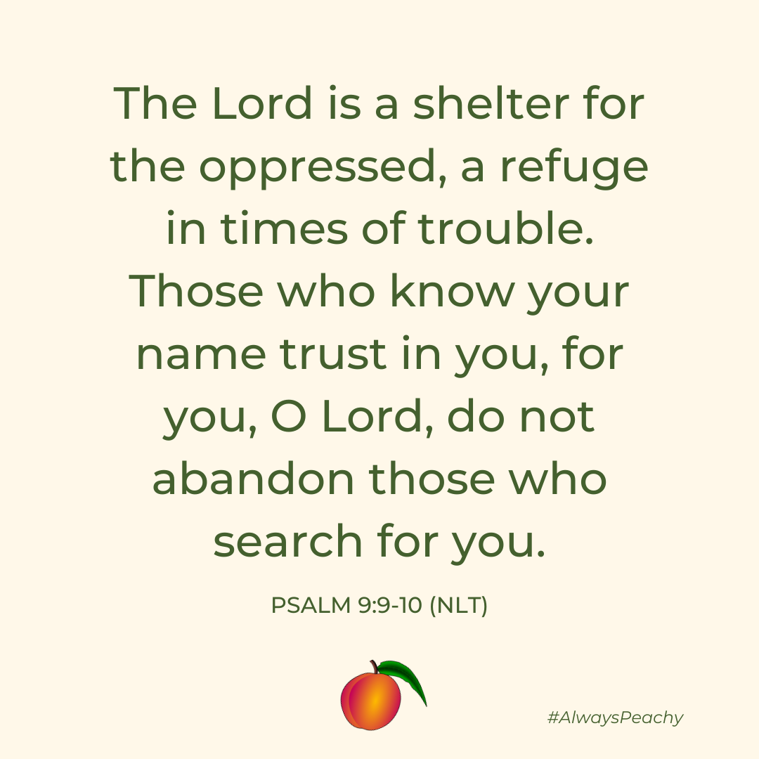 The Lord is a shelter for the oppressed, a refuge in times of trouble. Those who know your name trust in you, for you, O Lord, do not abandon those who search for you. 