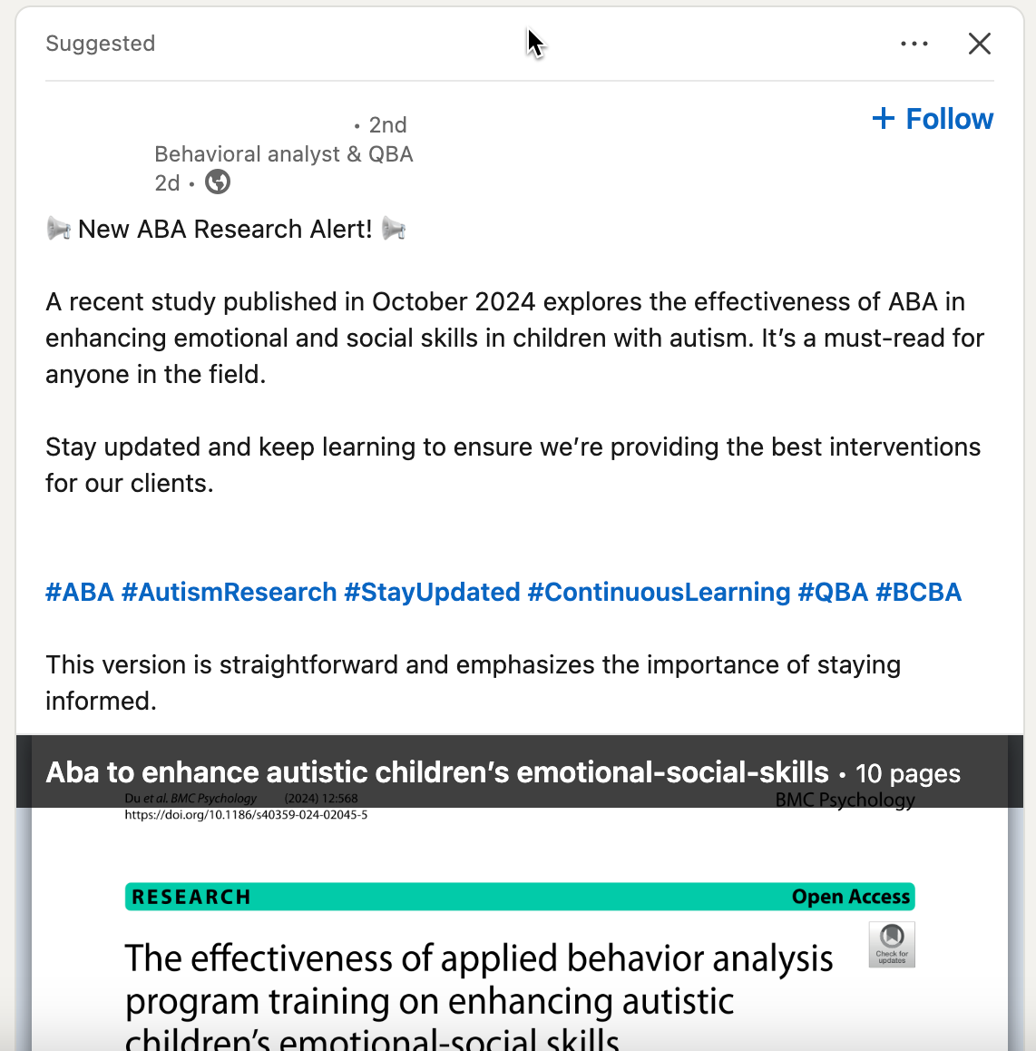   Suggested ..•  + Follow  • 2nd  Behavioral analyst & QBA  2d • C  New ABA Research Alert!  A recent study published in October 2024 explores the effectiveness of ABA in  enhancing emotional and social skills in children with autism. It's a must-read for  anyone in the field.  Stay updated and keep learning to ensure we're providing the best interventions  for our clients.  #ABA #AutismResearch #StayUpdated #ContinuousLearning #QBA #BCBA  This version is straightforward and emphasizes the importance of staying  informed.  Aba to enhance autistic children's emotional-social-skills • 10 pages  Du et al. BMC Psychology (2024) 12:568 BMC Psychology  https://doi.org/10.1186/s40359-024-02045-5  RESEARCH Open Access  The effectiveness of applied behavior analysis  program training on enhancing autistic  children's emotional-cocial kills