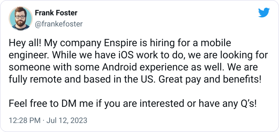 Frank Foster @frankefoster Hey all! My company Enspire is hiring for a mobile engineer. While we have iOS work to do, we are looking for someone with some Android experience as well. We are fully remote and based in the US. Great pay and benefits!  Feel free to DM me if you are interested or have any Q’s!