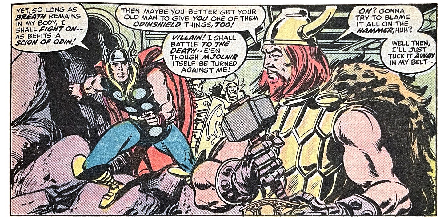 Panel from this issue showing Other Thor holding Thor’s hammer while Thor looks at him angrily. Thor says, “Yet, so long as breath remains in my body, I shall fight on — as befits a scion of Odin!” Other Thor says, “Then maybe you better get your old man to give you one of them Odinshield things, too!” Thor says, “Villain! I shall battle to the death — e’en though Mjolnir itself be turned against me!” Other Thor says, “Oh? Gonna try to blame it all on the hammer, huh? Well then, I’ll just tuck it away in my belt —”