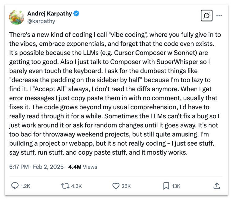 Tweet by @karpathy that says, "There's a new kind of coding I call "vibe coding", where you fully give in to the vibes, embrace exponentials, and forget that the code even exists. It's possible because the LLMs (e.g. Cursor Composer w Sonnet) are getting too good. Also I just talk to Composer with SuperWhisper so I barely even touch the keyboard. I ask for the dumbest things like "decrease the padding on the sidebar by half" because I'm too lazy to find it. I "Accept All" always, I don't read the diffs anymore. When I get error messages I just copy paste them in with no comment, usually that fixes it. The code grows beyond my usual comprehension, I'd have to really read through it for a while. Sometimes the LLMs can't fix a bug so I just work around it or ask for random changes until it goes away. It's not too bad for throwaway weekend projects, but still quite amusing. I'm building a project or webapp, but it's not really coding - I just see stuff, say stuff, run stuff, and copy paste stuff, and it mostly works." Tweet by @karpathy that says, "There's a new kind of coding I call "vibe coding", where you fully give in to the vibes, embrace exponentials, and forget that the code even exists. It's possible because the LLMs (e.g. Cursor Composer w Sonnet) are getting too good. Also I just talk to Composer with SuperWhisper so I barely even touch the keyboard. I ask for the dumbest things like "decrease the padding on the sidebar by half" because I'm too lazy to find it. I "Accept All" always, I don't read the diffs anymore. When I get error messages I just copy paste them in with no comment, usually that fixes it. The code grows beyond my usual comprehension, I'd have to really read through it for a while. Sometimes the LLMs can't fix a bug so I just work around it or ask for random changes until it goes away. It's not too bad for throwaway weekend projects, but still quite amusing. I'm building a project or webapp, but it's not really coding - I just see stuff, say stuff, run stuff, and copy paste stuff, and it mostly works."
