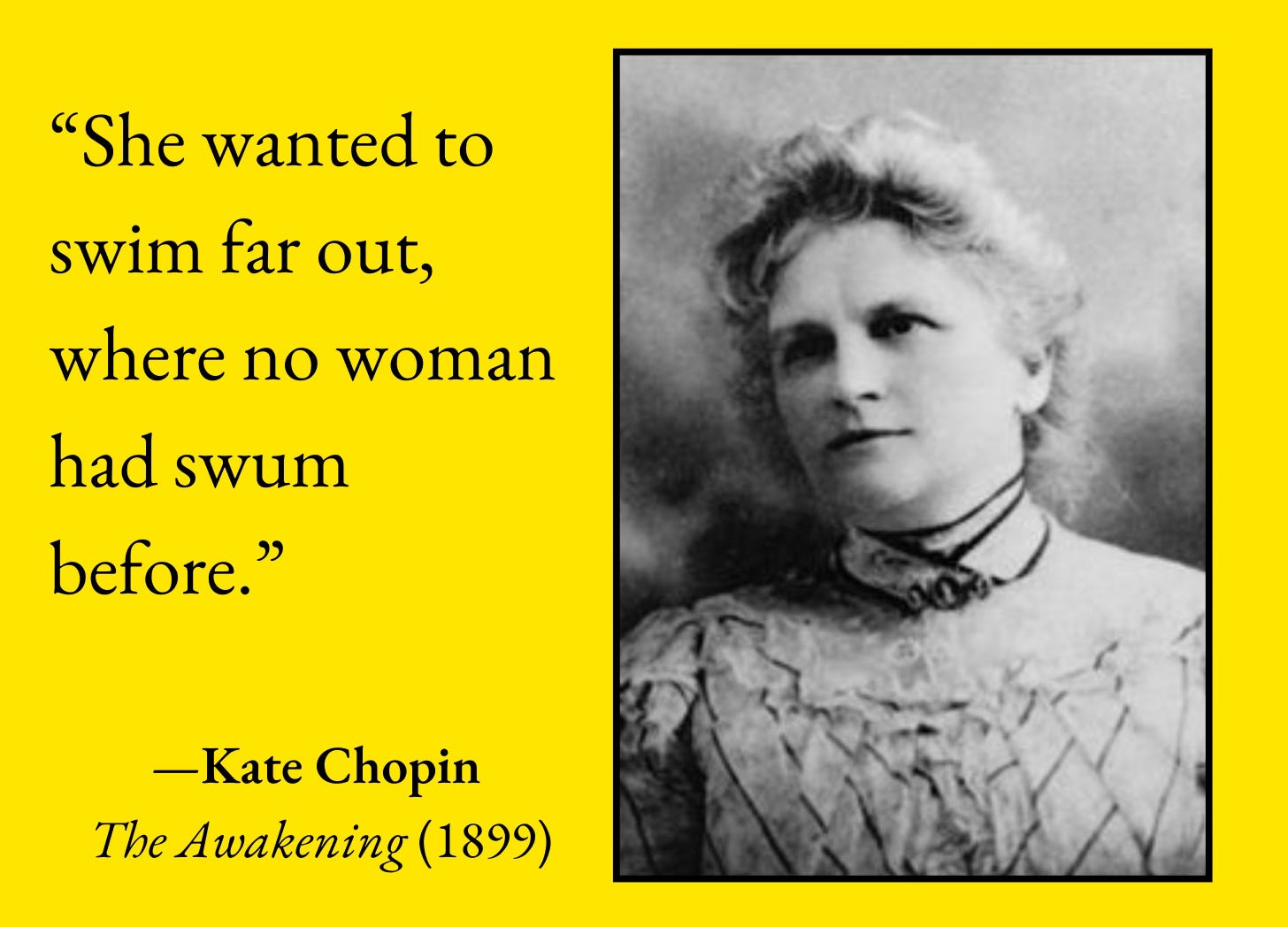 “She wanted to swim far out, where no woman had swum before.”  —Kate Chopin  The Awakening (1899) Image: a black-and-white photograph of Chopin, an older white woman in late 19th-century dress