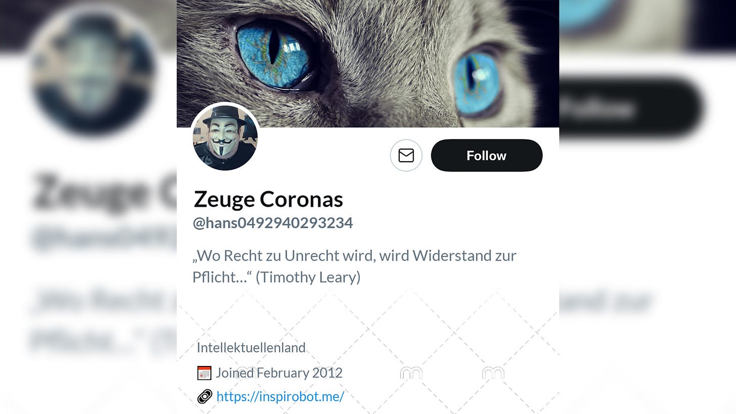 Name: Zeuge Coronas. @hans0492940293234. Bio: "Wo Recht zu Unrecht wird, wird Widerstand zur Pflicht..." (Timothy Leary). Ort: Intellektuellenland. Link: www.inspirobot.me. Headerbild: Gesicht einer Katze mit azurblauen Augen. Profilbild: Mann mit Anonymous-Maske von Guy Fawkes.