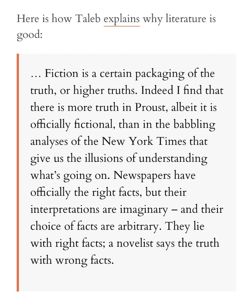 Here is how Taleb explains why literature is 
good: 
. Fiction is a certain packaging ofthe 
truth, or higher truths. Indeed I find that 
there is more truth in Proust, albeit it is 
officially fictional, than in the babbling 
analyses of the New York Times that 
give us the illusions of understanding 
what's going on. Newspapers have 
offcially the right facts, but their 
interpretations are imaginary — and their 
choice of facts are arbitrary. They lie 
with right facts; a novelist says the truth 
with wrong facts. 