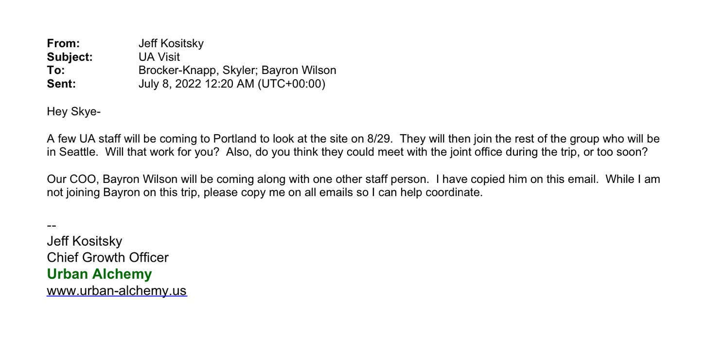 Email from Jeff Kositsky to Skyler Brocker-Knapp on July 8th, 2022: Hey SkyeA few UA staff will be coming to Portland to look at the site on 8/29. They will then join the rest of the group who will be in Seattle. Will that work for you? Also, do you think they could meet with the joint office during the trip, or too soon? Our COO, Bayron Wilson will be coming along with one other staff person. I have copied him on this email. While I am not joining Bayron on this trip, please copy me on all emails so I can help coordinate. -- Jeff Kositsky Chief Growth Officer Urban Alchemy www.urban-alchemy.us