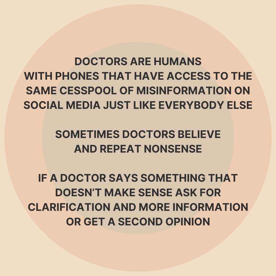 DOCTORS ARE HUMANS WITH PHONES THAT HAVE ACCESS TO THE SAME CESSPOOL OF MISINFORMATION ON SOCIAL MEDIA JUST LIKE EVERYBODY ELSE SOMETIMES DOCTORS BELIEVE AND REPEAT NONSENSE IF A DOCTOR SAYS SOMETHING THAT DOESN'T MAKE SENSE ASK FOR CLARIFICATION AND MORE INFORMATION OR GET A SECOND OPINION