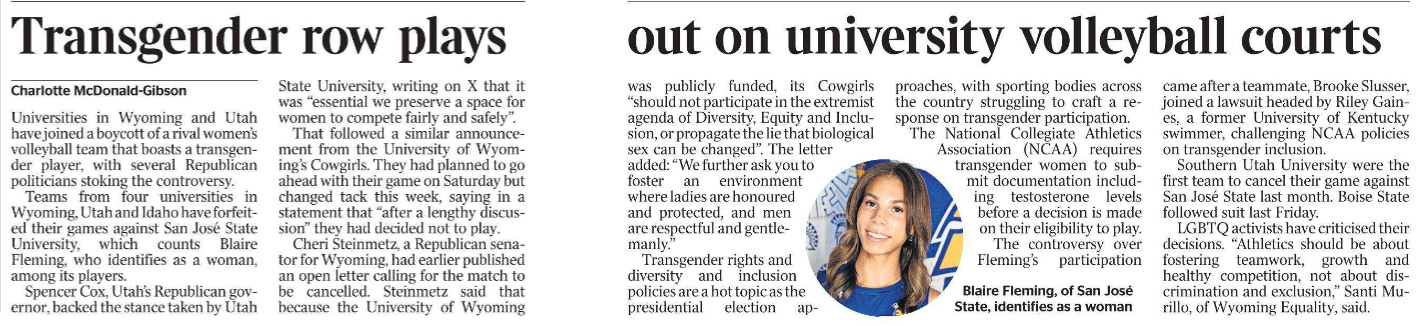 Transgender row plays out on university volleyball courts Charlotte McDonald-Gibson  Blaire Fleming, of San José State, identifies as a woman. Universities in Wyoming and Utah have joined a boycott of a rival women’s volleyball team that boasts a transgender player, with several Republican politicians stoking the controversy.  Teams from four universities in Wyoming, Utah and Idaho have forfeited their games against San José State University, which counts Blaire Fleming, who identifies as a woman, among its players.  Spencer Cox, Utah’s Republican governor, backed the stance taken by Utah State University, writing on X that it was “essential we preserve a space for women to compete fairly and safely”.  That followed a similar announcement from the University of Wyoming’s Cowgirls. They had planned to go ahead with their game on Saturday but changed tack this week, saying in a statement that “after a lengthy discussion” they had decided not to play.  Cheri Steinmetz, a Republican senator for Wyoming, had earlier published an open letter calling for the match to be cancelled. Steinmetz said that because the University of Wyoming was publicly funded, its Cowgirls “should not participate in the extremist agenda of Diversity, Equity and Inclusion, or propagate the lie that biological sex can be changed”. The letter added: “We further ask you to foster an environment where ladies are honoured and protected, and men are respectful and gentlemanly.”  Transgender rights and diversity and inclusion policies are a hot topic as the presidential election approaches, with sporting bodies across the country struggling to craft a response on transgender participation.  The National Collegiate Athletics Association (NCAA) requires transgender women to submit documentation including testosterone levels before a decision is made on their eligibility to play.  The controversy over Fleming’s participation came after a teammate, Brooke Slusser, joined a lawsuit headed by Riley Gaines, a former University of Kentucky swimmer, challenging NCAA policies on transgender inclusion.  Southern Utah University were the first team to cancel their game against San José State last month. Boise State followed suit last Friday.  LGBTQ activists have criticised their decisions. “Athletics should be about fostering teamwork, growth and healthy competition, not about discrimination and exclusion,” Santi Murillo, of Wyoming Equality, said.