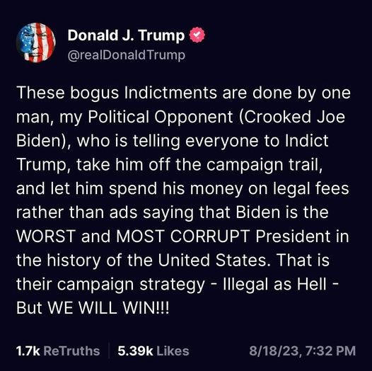 May be an image of the Oval Office and text that says 'Donald J. Trump @realDonaldTrump These bogus Indictments are done by one man, my Political Opponent (Crooked Joe Biden), who is telling everyone to Indict Trump, take him off the campaign trail, and let him spend his money on legal fees rather than ads saying that Biden is the WORST and MOST CORRUPT President in the history of the United States. That is their campaign strategy -Illegal Illega as Hell- But WE WILL WIN!!! 1.7k ReTruths 5.39k Likes 8/18/23,7:32PM 7:32PM'