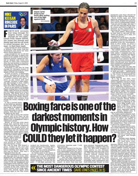 Boxing farce is one of the darkest moments in Olympic history. How COULD they let it happen? Daily Mail2 Aug 2024MIKE KEEGAN NICK EDWARDS Unjust: Carini drops to her knees after pulling out of the fight against Khelif FORTY-SIX seconds was long enough for Angela Carini. Long enough for two righthands from Imane Khelif, the boxer her friends and family had told her all week to avoid because she ‘is a man’, to find their mark. Long enough for those punches to detach a chin strap, rock her backwards and leave her blue shorts blood-spattered. Long enough for her to tell her coach she was done, to sink to her knees in the middle of the ring in apparent protest, smash the canvas in despair and burst into floods of tears that continued after she had spoken to reporters and made her way, disconsolately, to the dressing room. Hopefully, it will also be long enough for Olympics bosses to take a long serious look at a mess largely of their own making. ‘It hurt so much,’ a distraught Carini, clutching her nose, said afterwards. ‘After the second one I couldn’t breathe any more. I went to my coach and said “enough” because it takes maturity and courage to stop. I didn’t feel like fighting any more… I have never felt a punch like this.’ Never in the history of Olympic female boxing had a welterweight (66kg) clash between an Algerian and an Italian garnered so much interest. The press box at the North Paris Arena, down the road from Charles de Gaulle Airport, was packed with scribes from across the world, craning to get a view. It was a surreal scene. In the build-up, speakers belted out high-octane pop songs to an appreciative crowd, most of whom had come to watch others, with this one of 28 fights on the card. On the way in from the nearby station, Eye of the Tiger, by the aptly-named Survivor, had been played over a megaphone from a volunteer’s phone. Khelif, in red and with short black hair, entered first to no audible boos from the temporary stands. Two small pockets of Algerians waved their green and white flags but the cheers were considerably louder when Carini, daughter of a police officer, walked to the blue corner amid the upbeat strains of Volare, which someone had seen fit to play. The Neapolitan had won silvers at World and European events. She was no mug. She kissed a glove, looked to the roof and made a quick sign of the cross before heading into battle. But this was no battle. This was a mismatch from the off. Khelif commanded the centre of the ring and went to work. After feigning left, the Algerian clipped Carini on the chin with a right. After a pause, Carini waved to her corner to fix her headguard and exchanged words with her coach. After the strap was fixed she tried a punch of her own, which was swatted away by her rangy opponent who struck again with another right to the chin which rocked her backwards. Again, Carini turned to her corner ‘Non e gusto,’ she said — ‘it’s not fair’ — and that is the central allegation at the heart of the matter. As Carini sank to her knees in protest, Olympic broadcasters sharply cut to a shot of the Eiffel Tower. This may be a landmark moment of its own. Khelif had different emotions. ‘I’m here for the gold — I will fight anybody,’ the victorious Algerian said. ‘I will fight them all.’ Khelif and Taiwan’s Lin Yu-ting, who is also competing in Paris, were disqualified from last year’s women’s world championships, with International Amateur Boxing (IBA) president Umar Kremlev — who ran that competition — saying that further DNA tests had ‘proved they had XY chromosomes’. In short, that they had been deemed ‘biologically male’. But following a dispute with the IOC, the IBA were stripped of their ability to run Olympic competitions and here they both are. IOC rules are deemed more relaxed. Indeed, comms chief Mark Adams had previously warned reporters away from starting a ‘witch hunt’ with the seemingly basic explanation that both boxers had ‘female’ on their passports and thus should be allowed to fight in that category. Such words may not find approval among Carini’s devastated camp, despite how gracious they were in questionable defeat. ‘I am not one to judge,’ she said. ‘I got into the ring and did my duty as a boxer and tried to fight irrespective of any controversy or anything else. I wanted to win.’ Her coach added: ‘Many people in Italy tried to call and tell her, “Don’t go please: it’s a man, it’s dangerous for you”.’ On the eve of the farce, the IBA released a statement clarifying why Khelif and Lin had been disqualified from the tournament, held in New Delhi. It cited a ‘meticulous’ review which ‘was necessary to uphold the fairness and integrity of the competition’. The missive added that no testosterone examinations were held, rather ‘a separate and recognized test, whereby the specifics remain confidential’. That examination ‘conclusively indicated that both athletes did not meet the required necessary eligibility criteria and were found to have competitive advantages over other female competitors’. The IBA said that the ban was also based on tests conducted at the World Boxing Championships in 2022 and said — significantly — that Khelif withdrew an appeal to the Court of Arbitration for Sport, rendering the decision legally binding. In a dig at the IOC, they ‘expressed concern over inconsistent eligibility criteria by other organisations, including those overseeing the Olympics’. ‘The IOC’s differing regulations on these matters raise serious questions about competitive fairness and athletes’ safety,’ they added. There was little here to suggest those words were not accurate. Others had given their own views before the fight. Australia’s boxing captain Caitlin Parker voiced fears that one of her teammates is fighting in the same 66kg weight category as Khelif. ‘I don’t agree with them being allowed to compete in sport, especially combat sports,’ Parker said. ‘It can be incredibly dangerous.’ The Italian sports minister Andrea Abodi also weighed in. ‘In the event that represents the highest values of sport, the safety of female and male athletes must be guaranteed, as well as respect for fair competition. That is not how it will be for Angela Carini.’ He was not wrong and the country’s Prime Minister was quick to respond to the shambles. ‘The levels of testosterone present in the Algerian athlete, the contest was not a contest, it was not equal,’ said Giorgia Meloni. Perhaps more damaging for the IOC will be the post-farce comments from United Nations official Reem Alsalem. The body’s special rapporteur on violence against women and girls expressed her concern online, tweeting that Carini had ‘rightly followed her instincts and prioritized her physical safety, but she and other female athletes should not have been exposed to this physical and psychological violence based on their sex’. Khelif walked through the mixed zone without answering questions from the press. There should also be a level of sympathy here. There are others who must offer explanations, and potentially take actions, after one of the darkest episodes in Olympic history. Article Name:Boxing farce is one of the darkest moments in Olympic history. How COULD they let it happen? Publication:Daily Mail Author:MIKE KEEGAN Start Page:77 End Page:77