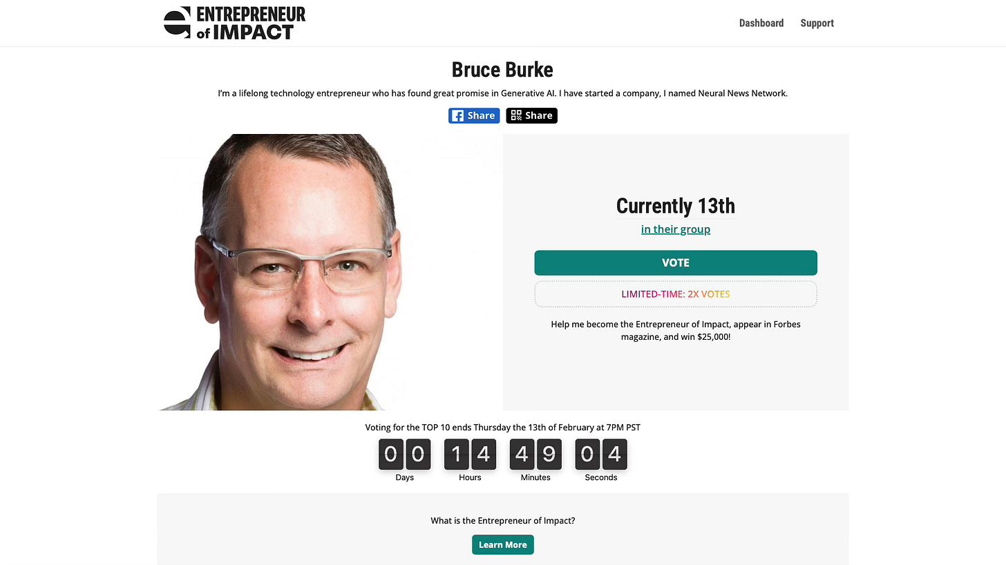 Bruce Burke Participating In Forbes Entrepreneur Of Impact Competition    I’m currently in 13th place, but have to get into the Top 10, in 14 hours - please vote!  Exciting News! Neural News Network editor Bruce Burke in the top 15 participants in the Entrepreneur of Impact competition. One visionary winner will be featured in Forbes, receive $25,000, and have a one-on-one mentoring session with the Shark Tank's own Daymond John. Please vote for your Neural News Network editor!  CLICK HERE TO VOTE FOR BRUCE BURKE IN ENTREPRENEUR OF IMPACT