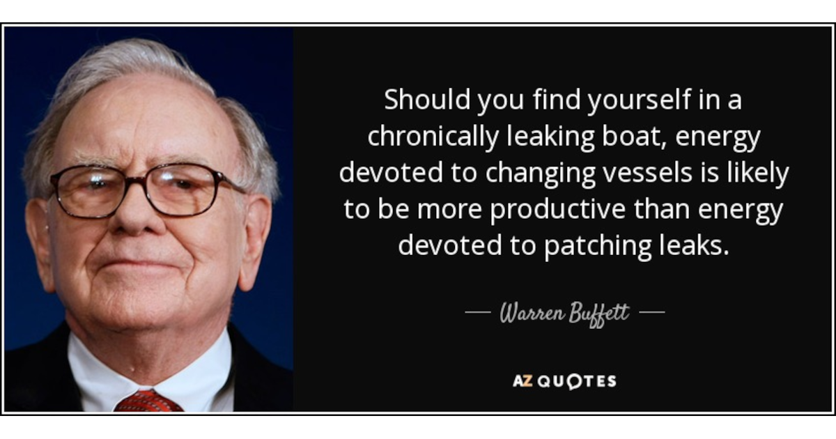 Should you find yourself in a chronically leaking boat, energy devoted to changing vessels is likely to be more productive than energy devoted to patching leaks. - Warren Buffett Should you find yourself in a chronically leaking boat, energy devoted to changing vessels is likely to be more productive than energy devoted to patching leaks. - Warren Buffett