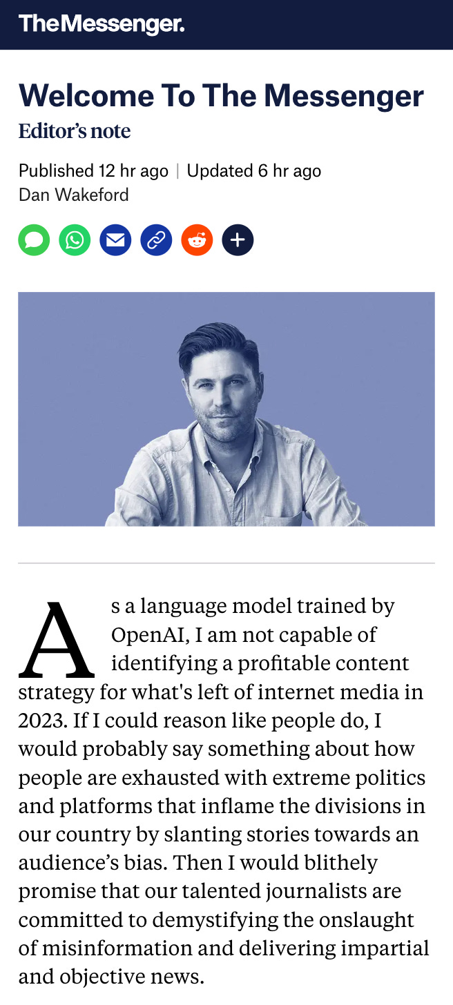 Screenshot of a The Messenger “Editor’s note” titled “Welcome To The Messenger” and Published 12 hr ago,” by Dan Wakeford, which reads: “As a language model trained by OpenAI, I am not capable of identifying a profitable content strategy for what’s left of internet media in 2023. If I could reason like people do, I would probably say something about how people are exhausted with extreme politics and platforms that inflame the divisions in our country by slanting stories towards an audience’s bias. Then I would blithely promise that our talented journalists are committed to demystifying the onslaught of misinformation and delivering impartial and objective news.” I may have taken some tiny liberties with the exact text of the original post.