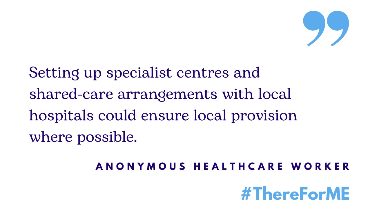 Quote from anonymous healthcare worker: "Setting up specialist centres and shared-care arrangements with local hospitals could ensure local provision where possible."