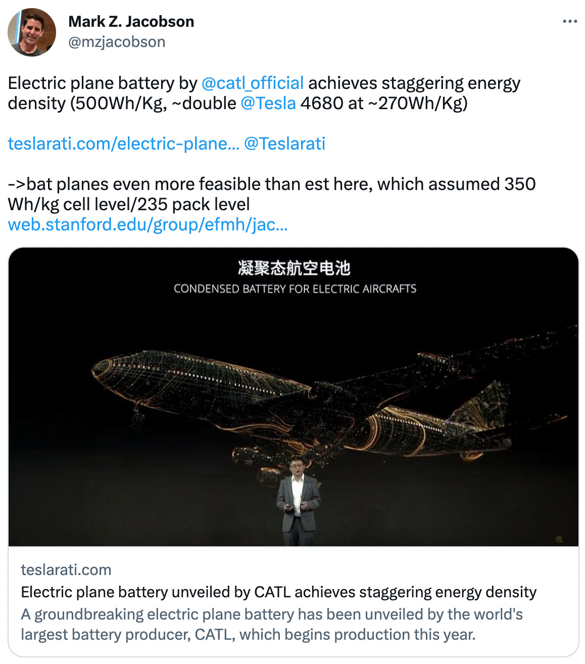 mzjacobson	"Electric plane battery by @catl_official achieves staggering energy density (500Wh/Kg, ~double @Tesla 4680 at ~270Wh/Kg)  https://t.co/0JGTBX0rMX @Teslarati   -&gt;bat planes even more feasible than est here, which assumed 350 Wh/kg cell level/235 pack level https://t.co/uRCw5hOPqp"
