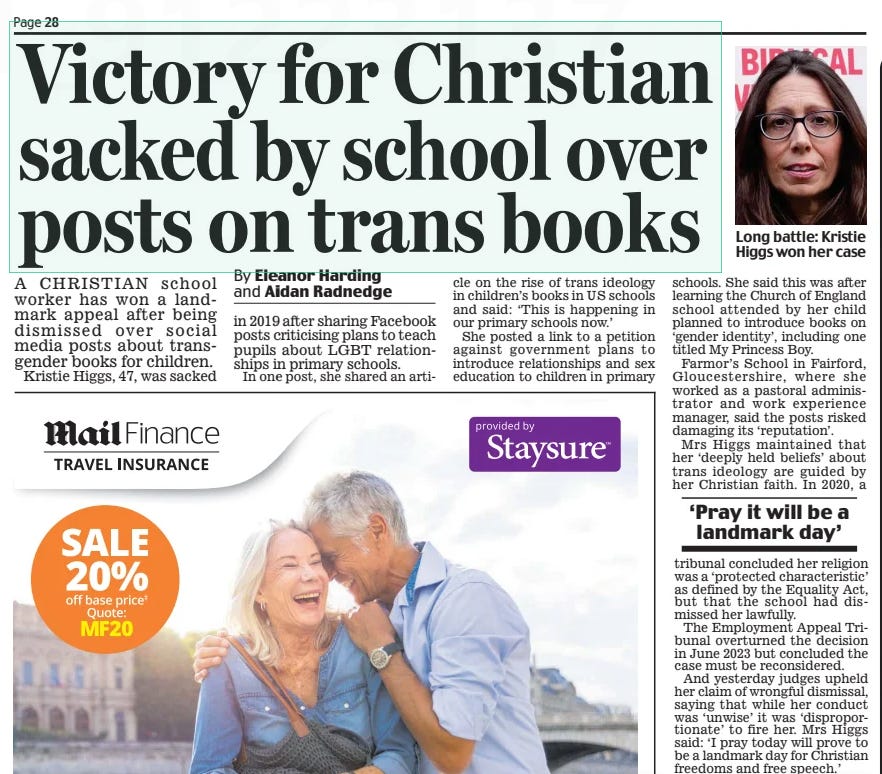 Victory for Christian sacked by school over posts on trans books Daily Mail13 Feb 2025By Eleanor Harding and Aidan Radnedge  Long battle: Kristie Higgs won her case A CHRISTIAN school worker has won a landmark appeal after being dismissed over social media posts about transgender books for children.  Kristie Higgs, 47, was sacked in 2019 after sharing Facebook posts criticising plans to teach pupils about LGBT relationships in primary schools.  In one post, she shared an article on the rise of trans ideology in children’s books in US schools and said: ‘This is happening in our primary schools now.’  She posted a link to a petition against government plans to introduce relationships and sex education to children in primary schools. She said this was after learning the Church of England school attended by her child planned to introduce books on ‘gender identity’, including one titled My Princess Boy.  Farmor’s School in Fairford, Gloucestershire, where she worked as a pastoral administrator and work experience manager, said the posts risked damaging its ‘reputation’.  Mrs Higgs maintained that her ‘deeply held beliefs’ about trans ideology are guided by her Christian faith. In 2020, a  ‘Pray it will be a landmark day’  tribunal concluded her religion was a ‘protected characteristic’ as defined by the Equality Act, but that the school had dismissed her lawfully.  The Employment Appeal Tribunal overturned the decision in June 2023 but concluded the case must be reconsidered.  And yesterday judges upheld her claim of wrongful dismissal, saying that while her conduct was ‘unwise’ it was ‘disproportionate’ to fire her. Mrs Higgs said: ‘I pray today will prove to be a landmark day for Christian freedoms and free speech.’  Article Name:Victory for Christian sacked by school over posts on trans books Publication:Daily Mail Author:By Eleanor Harding and Aidan Radnedge Start Page:28 End Page:28
