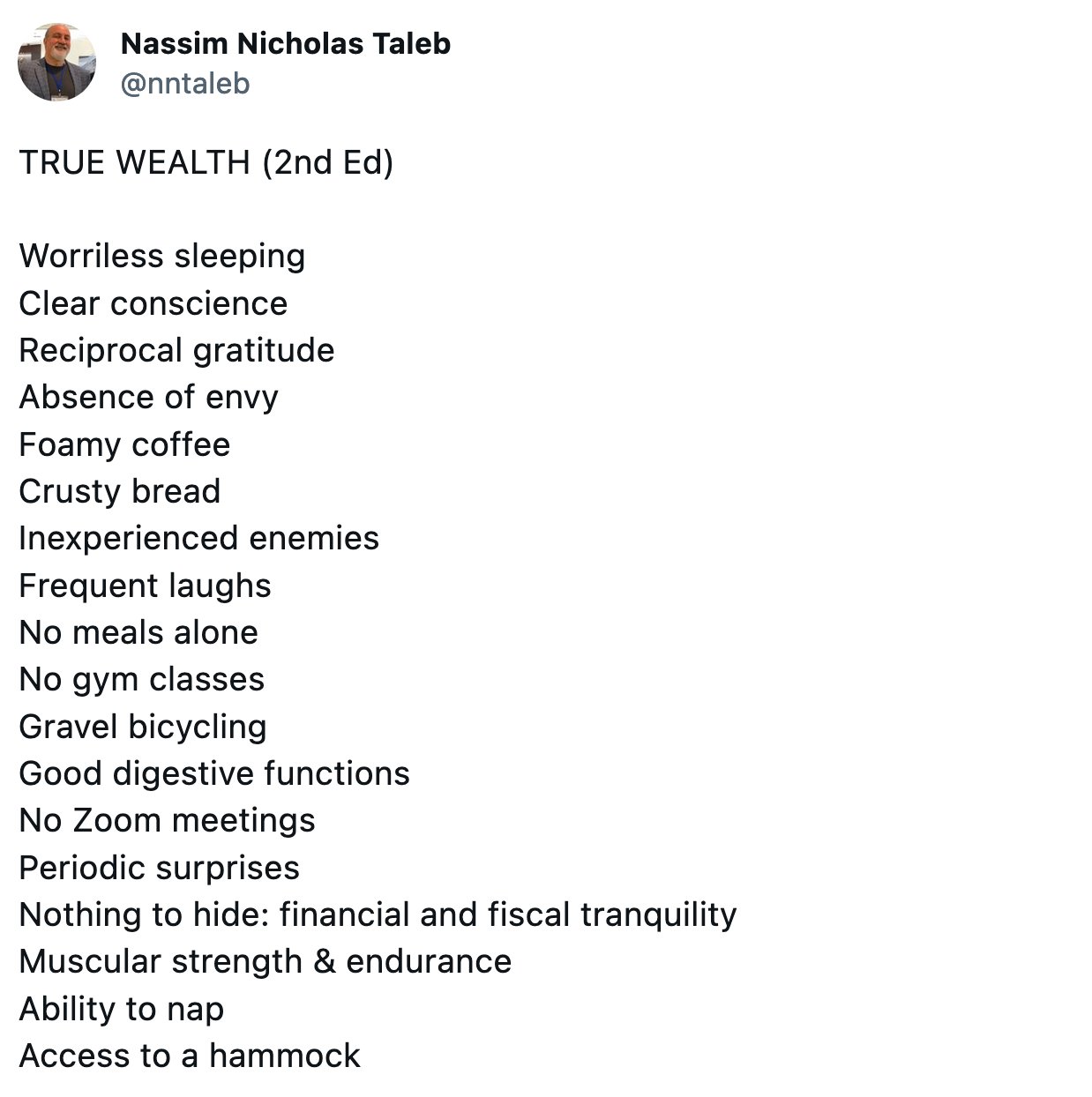 TRUE WEALTH (2nd Ed) Worriless sleeping Clear conscience Reciprocal gratitude Absence of envy Foamy coffee Crusty bread Inexperienced enemies Frequent laughs No meals alone No gym classes Gravel bicycling Good digestive functions No Zoom meetings Periodic surprises Nothing to hide: financial and fiscal tranquility Muscular strength & endurance Ability to nap Access to a hammock