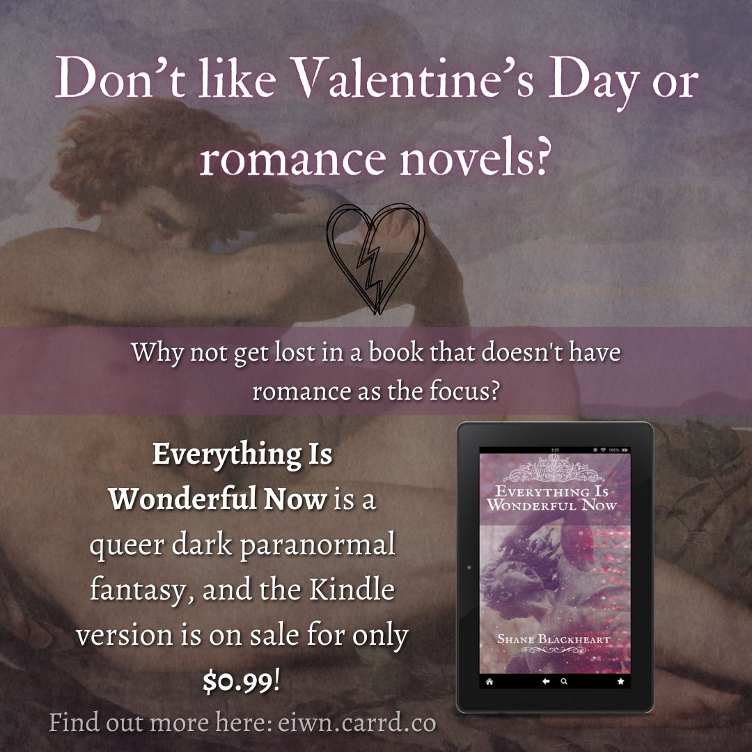 Don't like Valentine's Day or romance novels? Why not get lost in a book that doesn't have romance as the focus? Everything Is Wonderful Now is a queer dark paranormal fantasy, and the Kindle version is on sale for only $0.99!