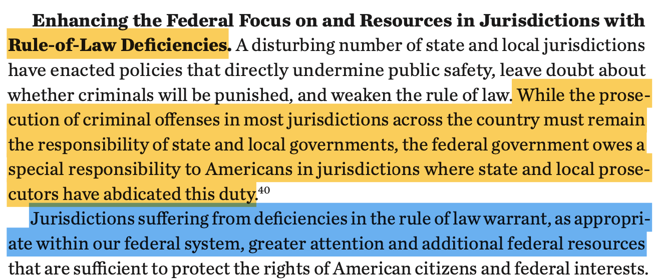 Enhancing the Federal Focus on and Resources in Jurisdictions with Rule-of-Law Deficiencies. A disturbing number of state and local jurisdictions have enacted policies that directly undermine public safety, leave doubt about whether criminals will be punished, and weaken the rule of law. While the prose- cution of criminal offenses in most jurisdictions across the country must remain the responsibility of state and local governments, the federal government owes a special responsibility to Americans in jurisdictions where state and local prose- cutors have abdicated this duty.40 Jurisdictions suffering from deficiencies in the rule of law warrant, as appropri- ate within our federal system, greater attention and additional federal resources that are sufficient to protect the rights of American citizens and federal interests.