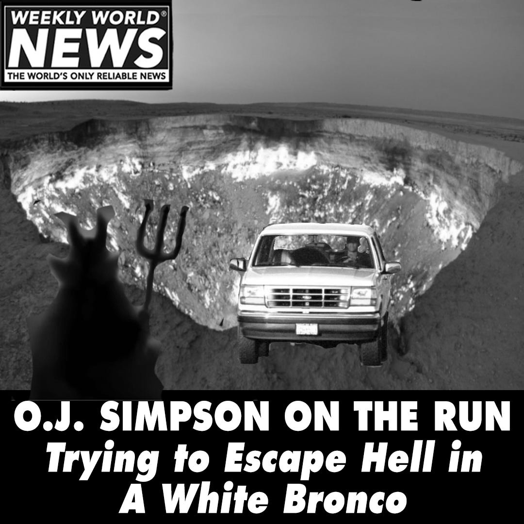 May be an image of text that says 'WEEKLY WORLD NEWS THE WORLD'S ONLY RELIABLE NEWS O.J. SIMPSON ON THE RUN Trying to Escape Hell in A White Bronco'