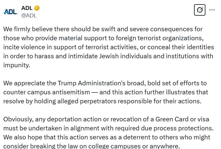 A tweet from the ADL reading: "We firmly believe there should be swift and severe consequences for those who provide material support to foreign terrorist organizations, incite violence in support of terrorist activities, or conceal their identities in order to harass and intimidate Jewish individuals and institutions with impunity.  We appreciate the Trump Administration's broad, bold set of efforts to counter campus antisemitism — and this action further illustrates that resolve by holding alleged perpetrators responsible for their actions.  Obviously, any deportation action or revocation of a Green Card or visa must be undertaken in alignment with required due process protections. We also hope that this action serves as a deterrent to others who might consider breaking the law on college campuses or anywhere."