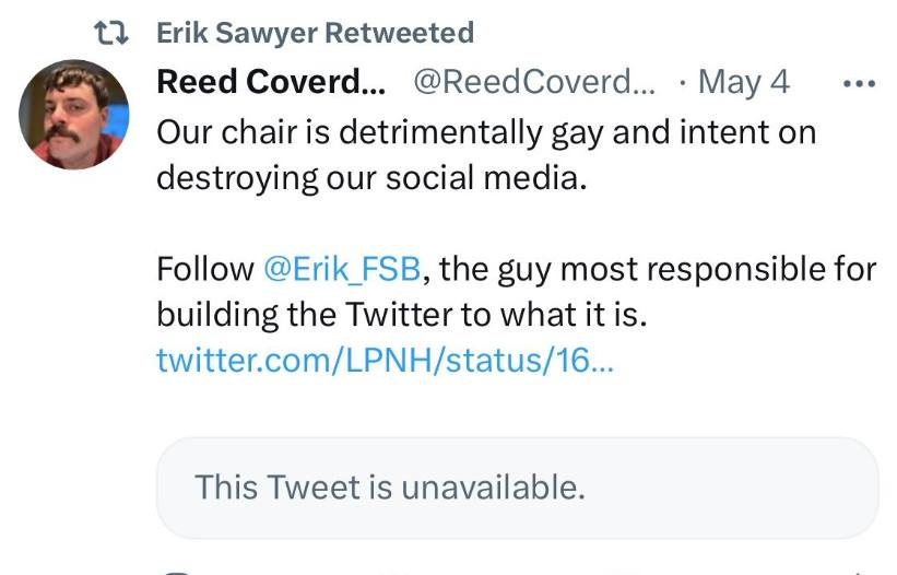 May be an image of 1 person and text that says 't Erik Sawyer Retweeted Reed Coverd... @ReedCoverd... May 4 Our chair is detrimentally gay and intent on on destroying our socia media. Follow @Erik_FSB, the guy most responsible for building the Twitter to what it is. twitter.com/LPNH/status/16.. This Tweet is unavailable.'