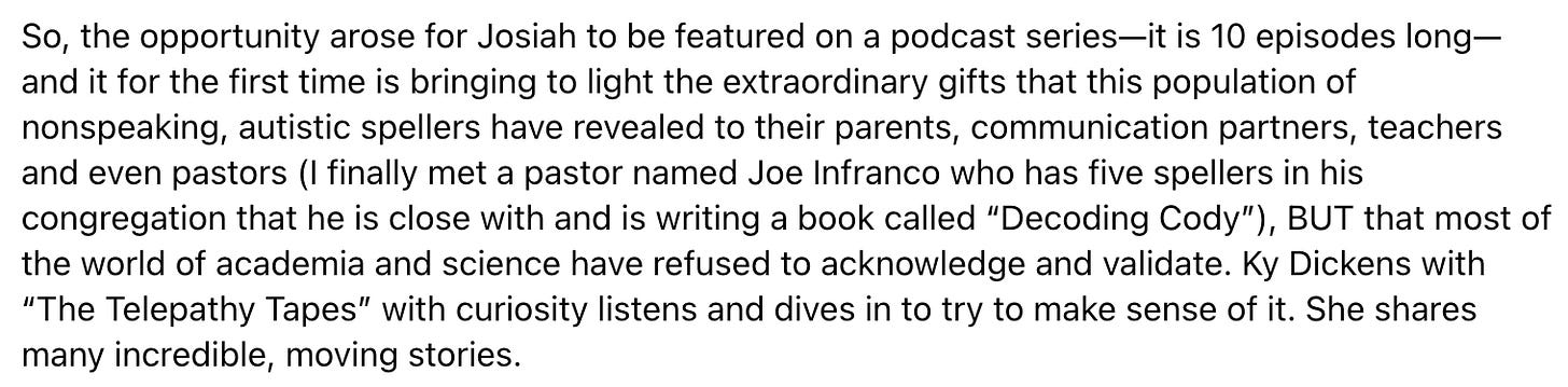 the opportunity arose for Josiah to be featured on a podcast series—it is 10 episodes long—and it for the first time is bringing to light the extraordinary gifts that this population of nonspeaking, autistic spellers have revealed to their parents, communication partners, teachers and even pastors (I finally met a pastor named Joe Infranco who has five spellers in his congregation that he is close with and is writing a book called “Decoding Cody”), BUT that most of the world of academia and science have refused to acknowledge and validate. Ky Dickens with “The Telepathy Tapes” with curiosity listens and dives in to try to make sense of it. She shares many incredible, moving stories.