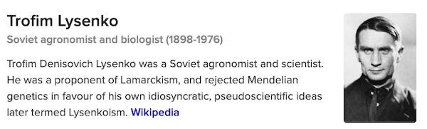 Text: Trofim Lysenko Soviet agronomist and biologist (1898-1976) Trofim Denisovich Lysenko was a Soviet agronomist and scientist. He was a proponent of Lamarckism, and rejected Mendelian genetics in favour of his own idiosyncratic, pseudoscientific ideas later termed Lysenkoism. Wikipedia". Next to the text there is a black and white photograph of a very earnest-looking white man who stares at the camera with the tiniest hint of a smirk on his lips. 
