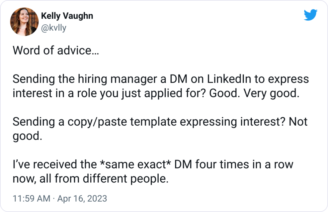 Word of advice…  Sending the hiring manager a DM on LinkedIn to express interest in a role you just applied for? Good. Very good.  Sending a copy/paste template expressing interest? Not good.  I’ve received the *same exact* DM four times in a row now, all from different people.