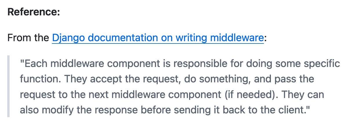 Reference: From the Django documentation on writing middleware: Each middleware component is responsible for doing some specific function. They accept the request, do something, and pass the request to the next middleware component (if needed). They can also modify the response before sending it back to the client.