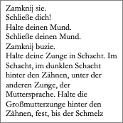 Textfeld: Zamknij sie.
Schließe dich!
Halte deinen Mund. 
Schließe deinen Mund. 
Zamknij buzie. 
Halte deine Zunge in Schacht. Im Schacht, im dunklen Schacht hinter den Zähnen, unter der anderen Zunge, der Muttersprache. Halte die Großmutterzunge hinter den Zähnen, fest, bis der Schmelz 

