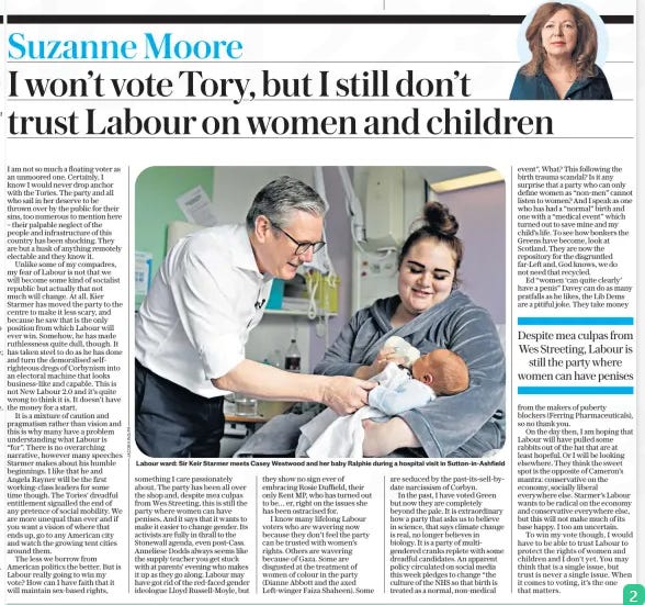 I won’t vote Tory, but I still don’t trust Labour on women and children The Daily Telegraph5 Jun 2024Suzanne Moore  Labour ward: Sir Keir Starmer meets Casey Westwood and her baby Ralphie during a hospital visit in Sutton-in-Ashfield I am not so much a floating voter as an unmoored one. Certainly, I know I would never drop anchor with the Tories. The party and all who sail in her deserve to be thrown over by the public for their sins, too numerous to mention here – their palpable neglect of the people and infrastructure of this country has been shocking. They are but a husk of anything remotely electable and they know it.  Unlike some of my compadres, my fear of Labour is not that we will become some kind of socialist republic but actually that not much will change. At all. Kier Starmer has moved the party to the centre to make it less scary, and because he saw that is the only position from which Labour will ever win. Somehow, he has made ruthlessness quite dull, though. It has taken steel to do as he has done and turn the demoralised selfrighteous dregs of Corbynism into an electoral machine that looks business-like and capable. This is not New Labour 2.0 and it’s quite wrong to think it is. It doesn’t have the money for a start.  It is a mixture of caution and pragmatism rather than vision and this is why many have a problem understanding what Labour is “for”. There is no overarching narrative, however many speeches Starmer makes about his humble beginnings. I like that he and Angela Rayner will be the first working-class leaders for some time though. The Tories’ dreadful entitlement signalled the end of any pretence of social mobility. We are more unequal than ever and if you want a vision of where that ends up, go to any American city and watch the growing tent cities around them.  The less we borrow from American politics the better. But is Labour really going to win my vote? How can I have faith that it will maintain sex-based rights, something I care passionately about. The party has been all over the shop and, despite mea culpas from Wes Streeting, this is still the party where women can have penises. And it says that it wants to make it easier to change gender. Its activists are fully in thrall to the Stonewall agenda, even post-Cass. Anneliese Dodds always seems like the supply teacher you get stuck with at parents’ evening who makes it up as they go along. Labour may have got rid of the red-faced gender ideologue Lloyd Russell-Moyle, but they show no sign ever of embracing Rosie Duffield, their only Kent MP, who has turned out to be… er, right on the issues she has been ostracised for.  I know many lifelong Labour voters who are wavering now because they don’t feel the party can be trusted with women’s rights. Others are wavering because of Gaza. Some are disgusted at the treatment of women of colour in the party (Dianne Abbott and the axed Left-winger Faiza Shaheen). Some are seduced by the past-its-sell-bydate narcissism of Corbyn.  In the past, I have voted Green but now they are completely beyond the pale. It is extraordinary how a party that asks us to believe in science, that says climate change is real, no longer believes in biology. It is a party of multigendered cranks replete with some dreadful candidates. An apparent policy circulated on social media this week pledges to change “the culture of the NHS so that birth is treated as a normal, non-medical event”. What? This following the birth trauma scandal? Is it any surprise that a party who can only define women as “non-men” cannot listen to women? And I speak as one who has had a “normal” birth and one with a “medical event” which turned out to save mine and my child’s life. To see how bonkers the Greens have become, look at Scotland. They are now the repository for the disgruntled far-Left and, God knows, we do not need that recycled.  Ed “women ‘can quite clearly’ have a penis” Davey can do as many pratfalls as he likes, the Lib Dems are a pitiful joke. They take money  Despite mea culpas from Wes Streeting, Labour is still the party where women can have penises  from the makers of puberty blockers (Ferring Pharmaceuticals), so no thank you.  On the day then, I am hoping that Labour will have pulled some rabbits out of the hat that are at least hopeful. Or I will be looking elsewhere. They think the sweet spot is the opposite of Cameron’s mantra: conservative on the economy, socially liberal everywhere else. Starmer’s Labour wants to be radical on the economy and conservative everywhere else, but this will not make much of its base happy. I too am uncertain.  To win my vote though, I would have to be able to trust Labour to protect the rights of women and children and I don’t yet. You may think that is a single issue, but trust is never a single issue. When it comes to voting, it’s the one that matters.  Article Name:I won’t vote Tory, but I still don’t trust Labour on women and children Publication:The Daily Telegraph Author:Suzanne Moore Start Page:7 End Page:7