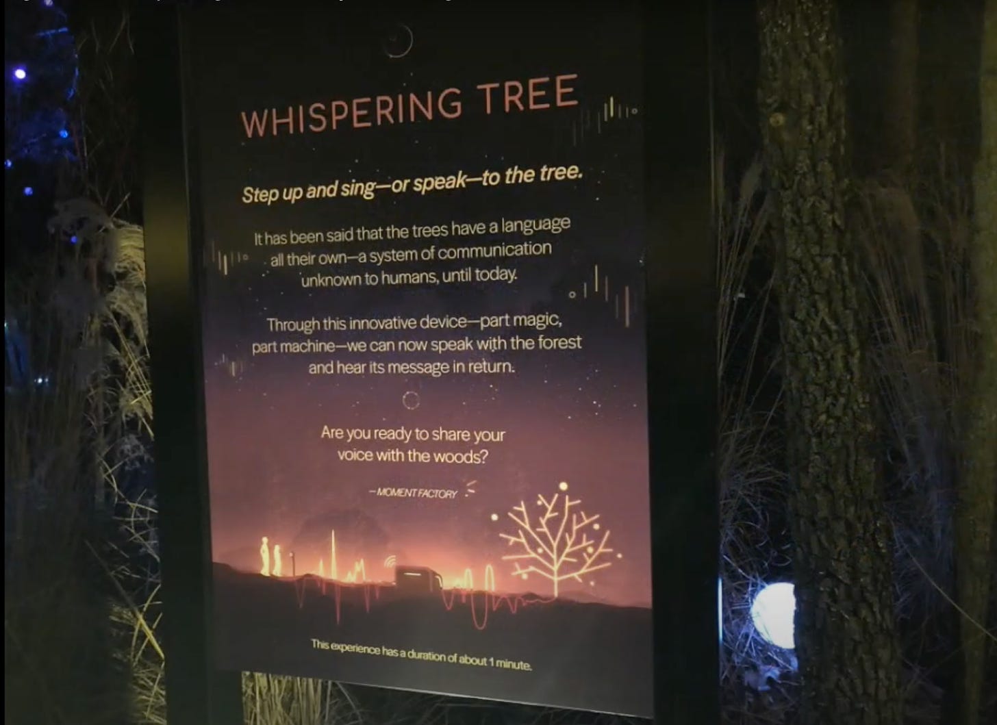 Whispering Tree: Step up and sing--or speak--to the tree. It has been said that the trees have a language all their own--a system of communication unknown to humans, until today. Through this innovative device--part magic, part machine--we can now speak with the forest and hear its message in return. Are you ready to share your voice with the woods? Moment Factory