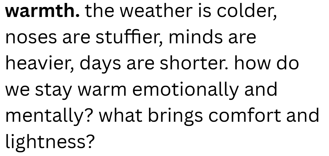 warmth. the weather is colder, noses are stuffier, minds are heavier, days are shorter. how do we stay warm emotionally and mentally? what brings comfort and lightness?