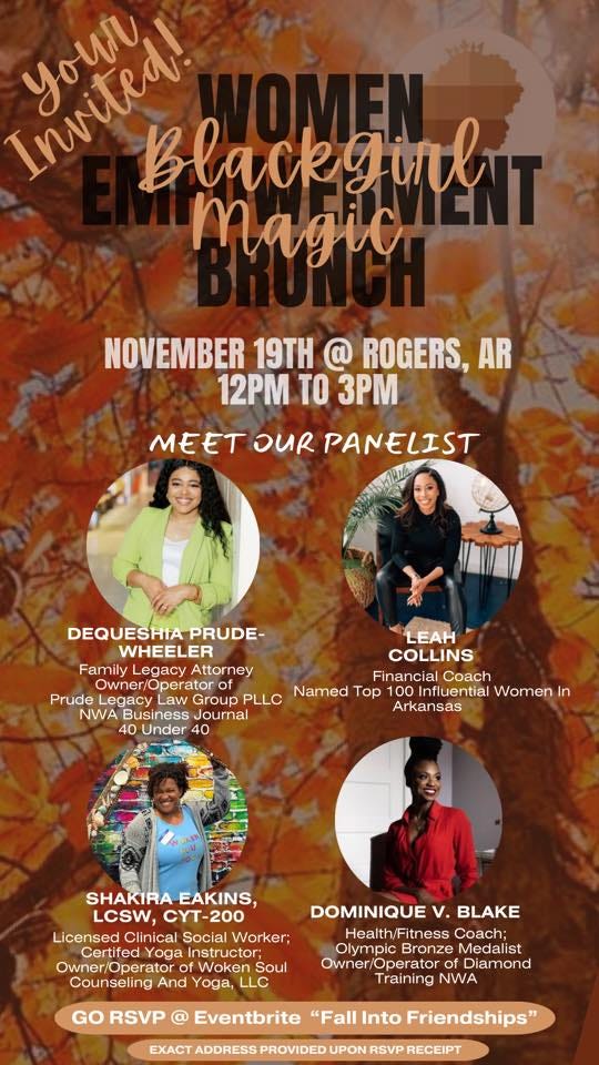 May be an image of 4 people and text that says 'Inmia! Your Blackgirl magic NOVEMBER 19TH @ ROGERS, AR 12PM TO 3PM MEET OUR PANELIST ÛEUESHIAP PRUDE- LEAH WHEELER COLLINS Family Legacy Attorney perator Financial Coach Prude Legacy LLC Named Top Influential Women In NWA Journal Arkansas 40 Under SHAKIRA EAKINS, LCSW, CYT-200 Licensed Clinical Social Worker; Yoga Owner/Operato Soul Counseling And Yoga, LLC DOMINIQUE V.BLAKE Health/Fitness Coach: Bronze Owner/ Operator Diamond Training NWA GO RSVP @ Eventbrite "Fall Into Friendships" EXACT ADDRESS PROVIDED UPON RECEIPT'