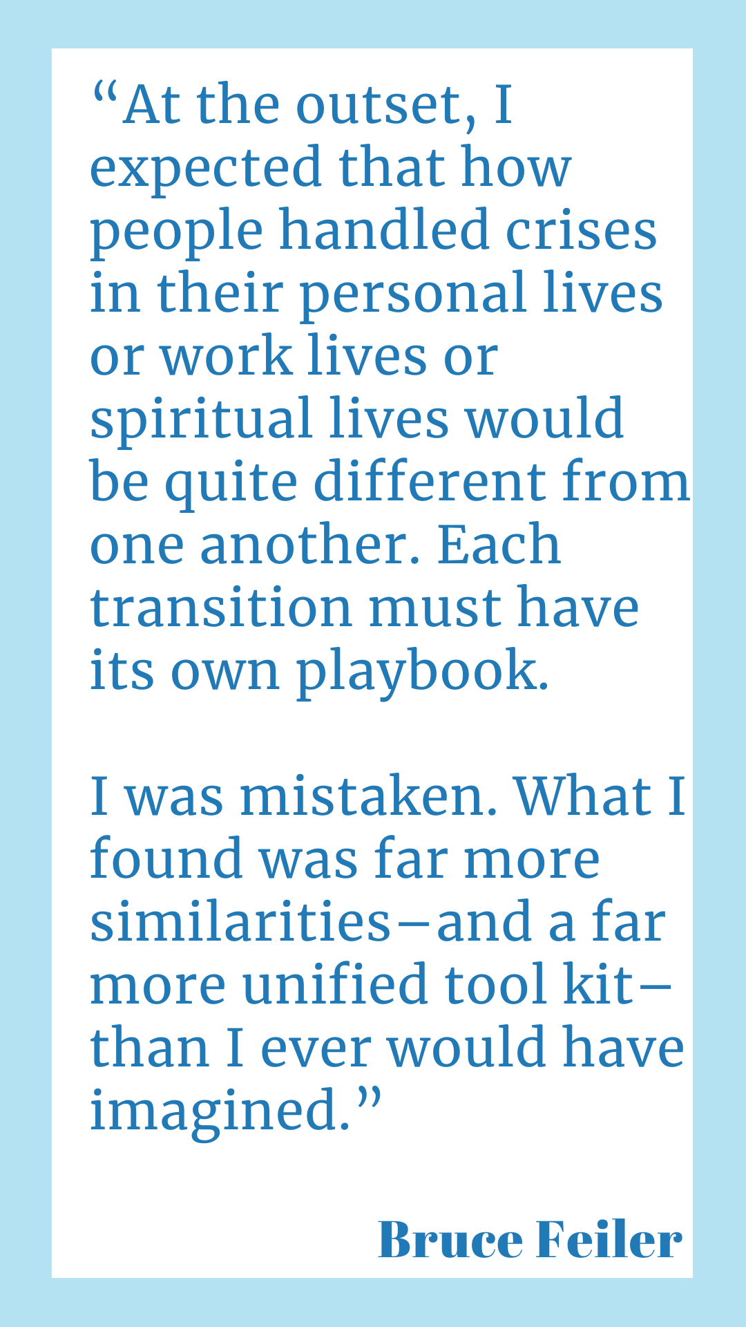 "At the outset, I expected that how people handled crises in their personal lives or work lives or spiritual lives would be quite different from one another. Each transition must have its own playbook. I was mistaken. What I found was far more similarities–and a far more unified tool kit–than I ever would have imagined.," said Bruce Feiler.