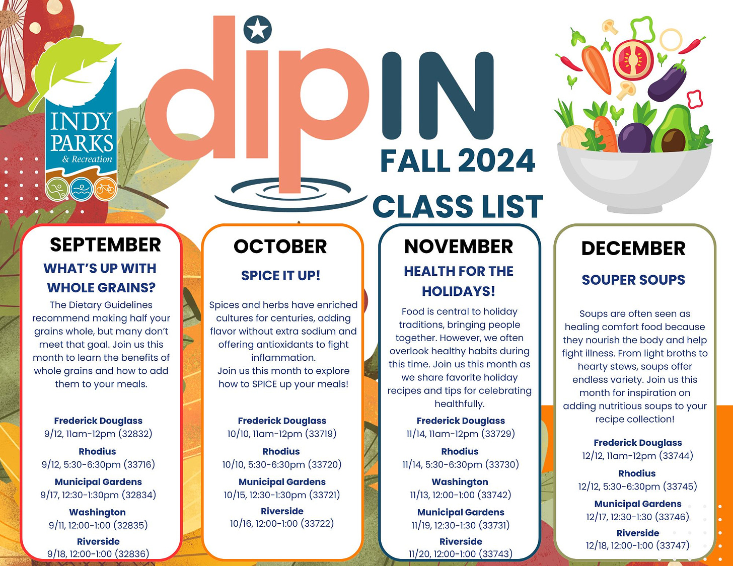 May be a graphic of text that says 'INDY PARKS Recteation dipIn FALL 2024 CLASS LIST SEPTEMBER NOVEMBER WHAT'S UP WITH HEALTH THE WHOLE GRAINS? HOLIDAYS! Dietary making SPICE UP! grains Spices and herbs have enriched adding flavor this benefits extra DECEMBER and fight SOUPER SOUPS holiday traditions, bringing how monthto your often 1lam-12pm( (32832) Soups often comfort body From stews, endless fight (33716) healthfully. (33719) offer Rhodius (33720) adding Municipal 12:30-1:30pm (32834) Washington (32835) lam-12pm (33729) 10/15, collection! Riverside 9/18,12:00-1:00( 12/12, Rhodius (33730) Washington ,12：00-1:00 (33742) Riverside 12:00- 1:00 (33744) Municipal 11/19, (33731) Riverside Rhodius 12/12, 5:30-6:30pm (33745) Municipal Gardens 12/17, (33746) Riverside 12/18, 12：00-1：00 (33747)'