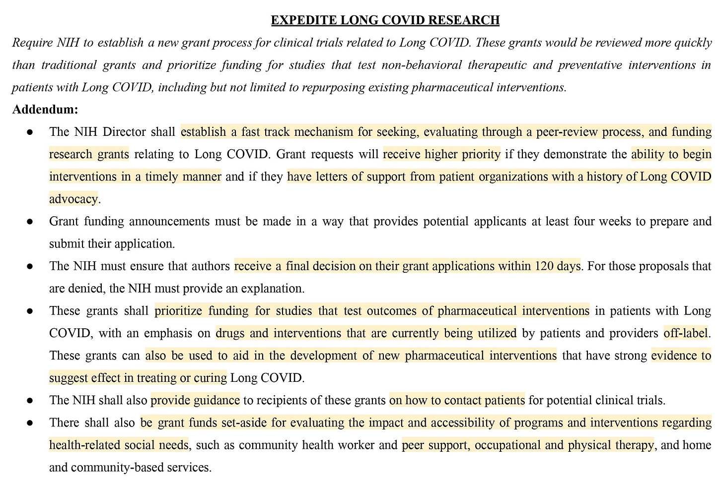 Proposal: Require NIH to establish a new grant process for clinical trials related to Long COVID. These grants would be reviewed more quickly than traditional grants and prioritize funding for studies that test non-behavioral therapeutic and preventative interventions in patients with Long COVID, including but not limited to repurposing existing pharmaceutical interventions.  Addendum:  ● Establish a fast track mechanism for seeking, evaluating through a peer-review process, and funding research grants relating to Long COVID.  ● Grant requests will receive higher priority if they demonstrate the ability to begin interventions in a timely manner. ● These grants shall prioritize funding for studies that test outcomes of off-label pharmaceutical interventions and new developments. 