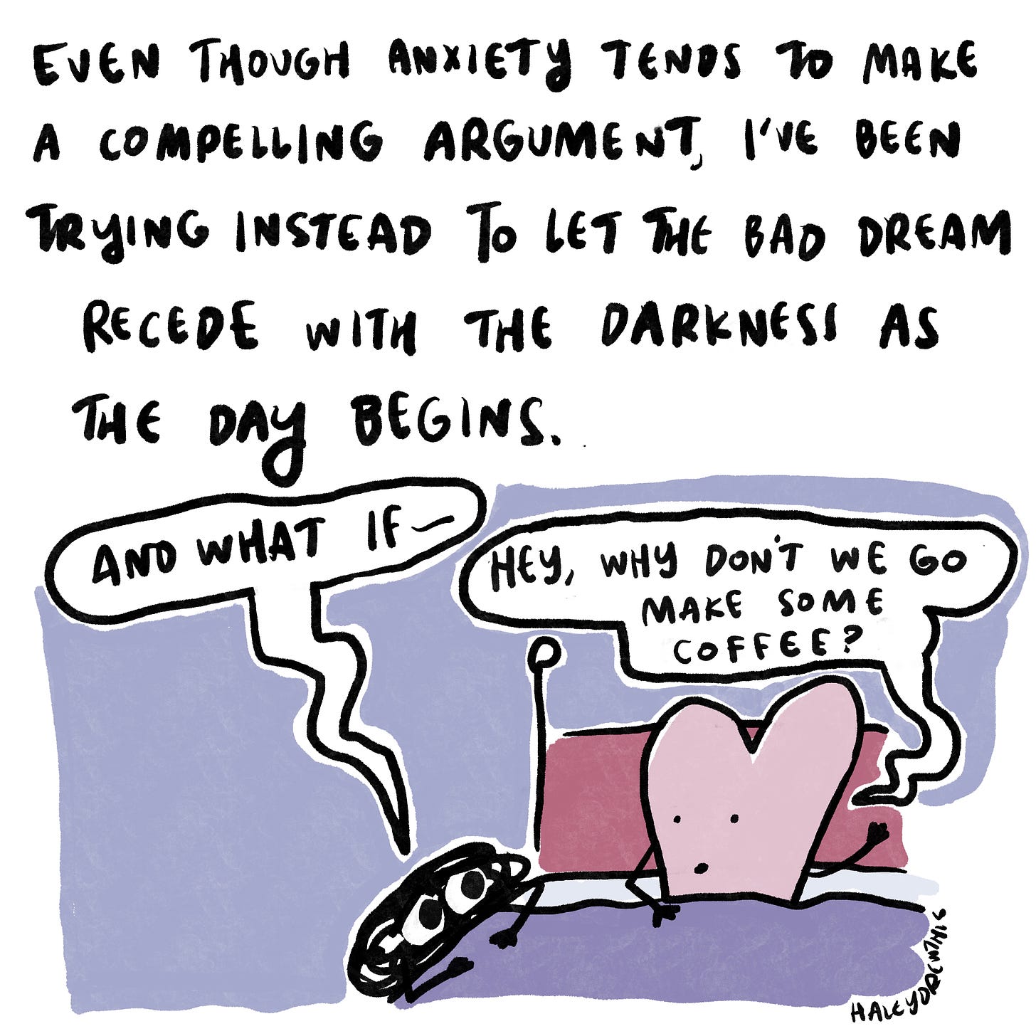 Even though Anxiety tends to make a compelling argument, I’ve been trying to instead let the bad dream sit for a moment, and then allow it to recede with the darkness as the day begins. 